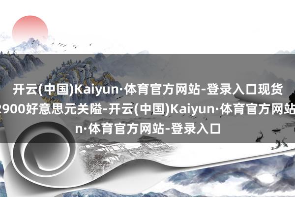 开云(中国)Kaiyun·体育官方网站-登录入口现货黄金失守2900好意思元关隘-开云(中国)Kaiyun·体育官方网站-登录入口