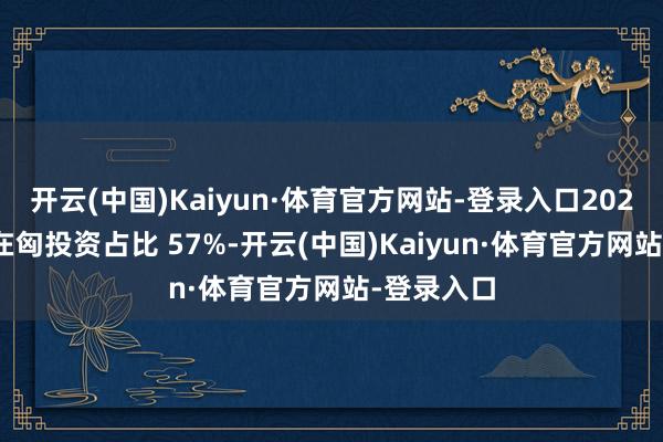 开云(中国)Kaiyun·体育官方网站-登录入口2025 年中国在匈投资占比 57%-开云(中国)Kaiyun·体育官方网站-登录入口