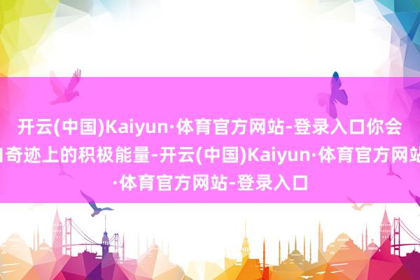 开云(中国)Kaiyun·体育官方网站-登录入口你会感受到来自奇迹上的积极能量-开云(中国)Kaiyun·体育官方网站-登录入口