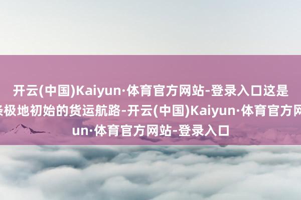 开云(中国)Kaiyun·体育官方网站-登录入口这是中国大陆首条极地初始的货运航路-开云(中国)Kaiyun·体育官方网站-登录入口