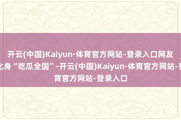 开云(中国)Kaiyun·体育官方网站-登录入口网友们纷繁化身“吃瓜全国”-开云(中国)Kaiyun·体育官方网站-登录入口