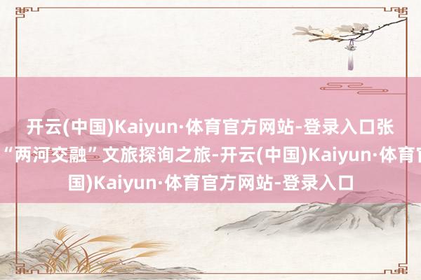 开云(中国)Kaiyun·体育官方网站-登录入口张开一场为期四天的“两河交融”文旅探询之旅-开云(中国)Kaiyun·体育官方网站-登录入口