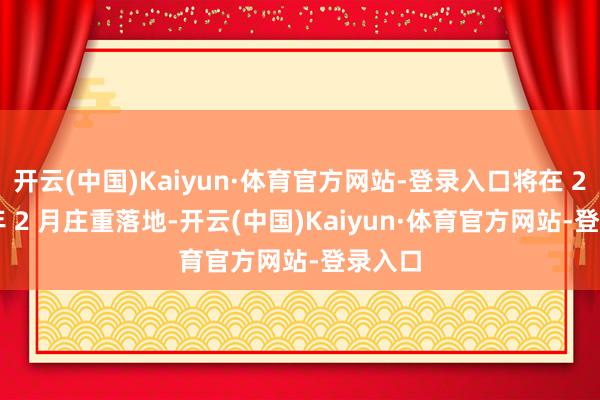 开云(中国)Kaiyun·体育官方网站-登录入口将在 2027 年 2 月庄重落地-开云(中国)Kaiyun·体育官方网站-登录入口