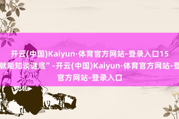 开云(中国)Kaiyun·体育官方网站-登录入口15分钟内就能知谈谜底”-开云(中国)Kaiyun·体育官方网站-登录入口