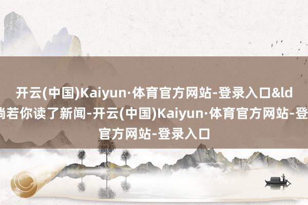 开云(中国)Kaiyun·体育官方网站-登录入口&ldquo;淌若你读了新闻-开云(中国)Kaiyun·体育官方网站-登录入口