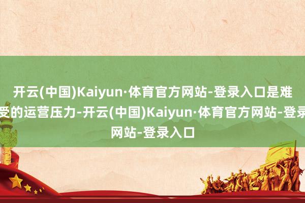 开云(中国)Kaiyun·体育官方网站-登录入口是难以承受的运营压力-开云(中国)Kaiyun·体育官方网站-登录入口