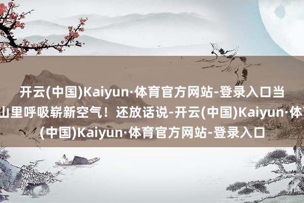 开云(中国)Kaiyun·体育官方网站-登录入口当即拍板：走！带娃去山里呼吸崭新空气！还放话说-开云(中国)Kaiyun·体育官方网站-登录入口