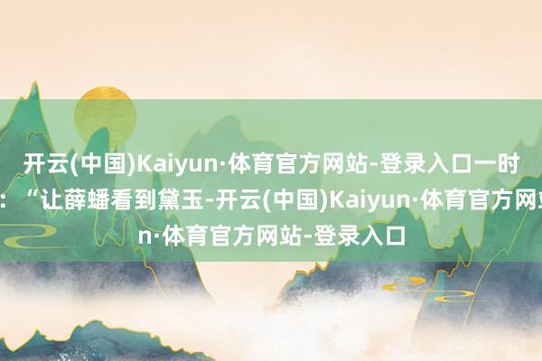 开云(中国)Kaiyun·体育官方网站-登录入口一时分厌烦填膺：“让薛蟠看到黛玉-开云(中国)Kaiyun·体育官方网站-登录入口