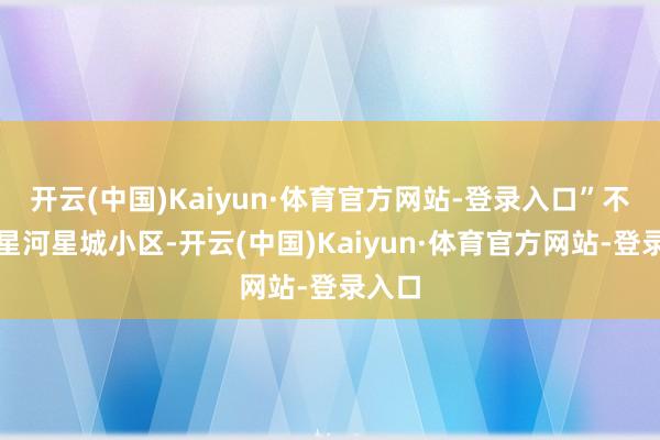 开云(中国)Kaiyun·体育官方网站-登录入口”不仅仅星河星城小区-开云(中国)Kaiyun·体育官方网站-登录入口