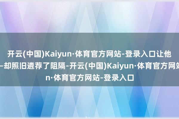 开云(中国)Kaiyun·体育官方网站-登录入口让他速即落泪——却照旧遴荐了阻隔-开云(中国)Kaiyun·体育官方网站-登录入口