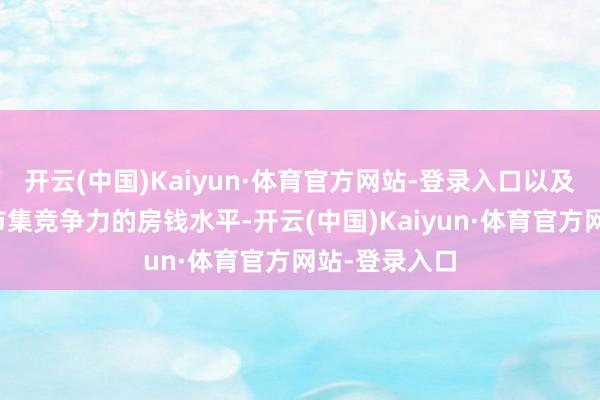 开云(中国)Kaiyun·体育官方网站-登录入口以及纳保后具有市集竞争力的房钱水平-开云(中国)Kaiyun·体育官方网站-登录入口