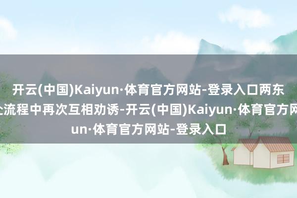 开云(中国)Kaiyun·体育官方网站-登录入口两东说念主在相处流程中再次互相劝诱-开云(中国)Kaiyun·体育官方网站-登录入口