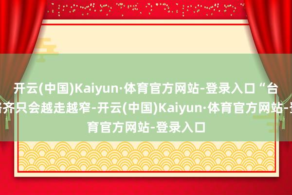 开云(中国)Kaiyun·体育官方网站-登录入口“台独”的路齐只会越走越窄-开云(中国)Kaiyun·体育官方网站-登录入口