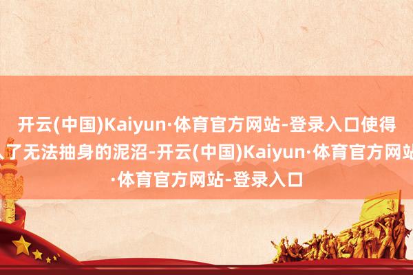 开云(中国)Kaiyun·体育官方网站-登录入口使得她绝对堕入了无法抽身的泥沼-开云(中国)Kaiyun·体育官方网站-登录入口