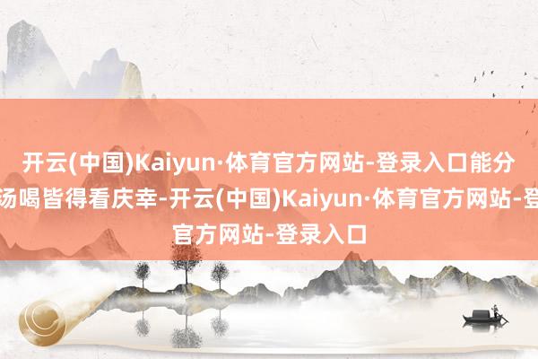 开云(中国)Kaiyun·体育官方网站-登录入口能分到一口汤喝皆得看庆幸-开云(中国)Kaiyun·体育官方网站-登录入口