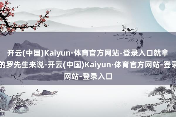 开云(中国)Kaiyun·体育官方网站-登录入口就拿湖南的罗先生来说-开云(中国)Kaiyun·体育官方网站-登录入口