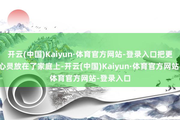 开云(中国)Kaiyun·体育官方网站-登录入口把更多的元气心灵放在了家庭上-开云(中国)Kaiyun·体育官方网站-登录入口