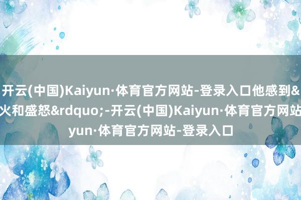 开云(中国)Kaiyun·体育官方网站-登录入口他感到&ldquo;起火和盛怒&rdquo;-开云(中国)Kaiyun·体育官方网站-登录入口