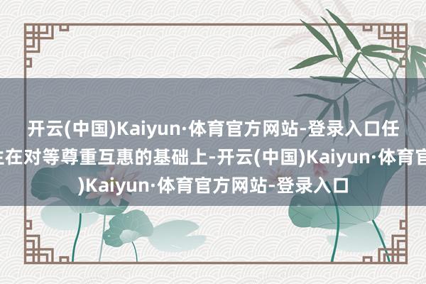 开云(中国)Kaiyun·体育官方网站-登录入口任何对话齐必须诞生在对等尊重互惠的基础上-开云(中国)Kaiyun·体育官方网站-登录入口