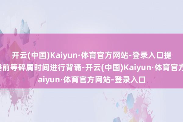 开云(中国)Kaiyun·体育官方网站-登录入口提出利用早起、睡前等碎屑时间进行背诵-开云(中国)Kaiyun·体育官方网站-登录入口