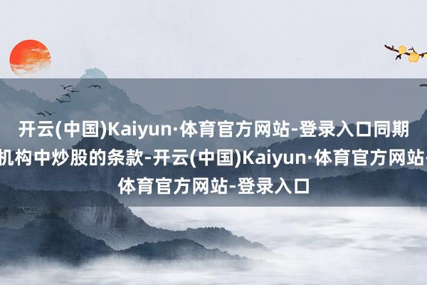 开云(中国)Kaiyun·体育官方网站-登录入口同期具备在新机构中炒股的条款-开云(中国)Kaiyun·体育官方网站-登录入口