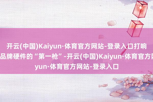 开云(中国)Kaiyun·体育官方网站-登录入口打响了行业内自主品牌硬件的“第一枪”-开云(中国)Kaiyun·体育官方网站-登录入口