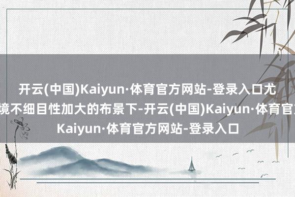 开云(中国)Kaiyun·体育官方网站-登录入口尤其在现时外部环境不细目性加大的布景下-开云(中国)Kaiyun·体育官方网站-登录入口