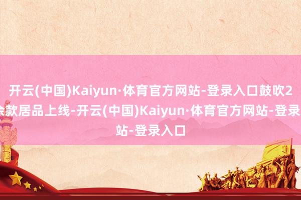 开云(中国)Kaiyun·体育官方网站-登录入口鼓吹200余款居品上线-开云(中国)Kaiyun·体育官方网站-登录入口