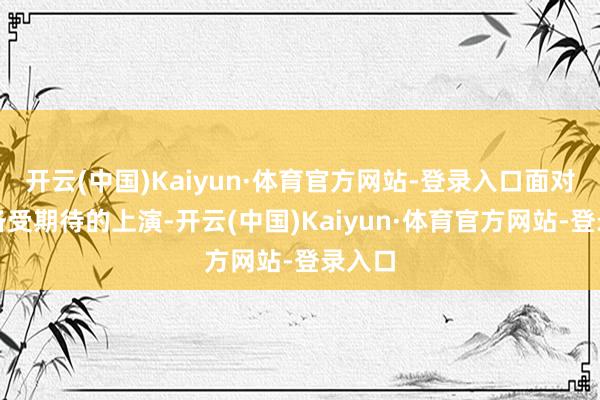 开云(中国)Kaiyun·体育官方网站-登录入口面对这场备受期待的上演-开云(中国)Kaiyun·体育官方网站-登录入口