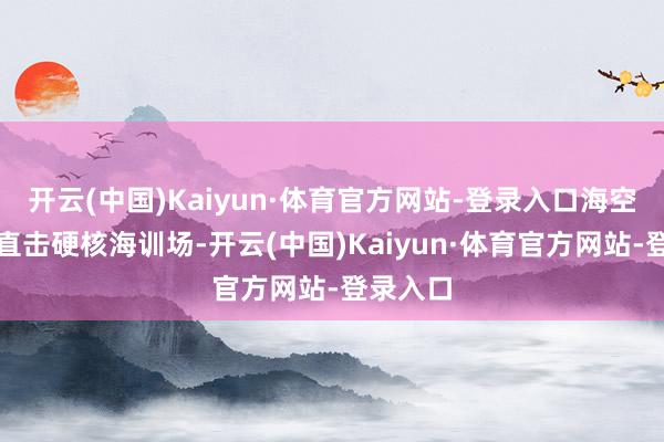 开云(中国)Kaiyun·体育官方网站-登录入口海空雷霆！直击硬核海训场-开云(中国)Kaiyun·体育官方网站-登录入口