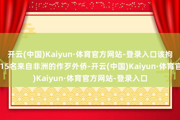 开云(中国)Kaiyun·体育官方网站-登录入口该拘留所当今关押了115名来自非洲的作歹外侨-开云(中国)Kaiyun·体育官方网站-登录入口