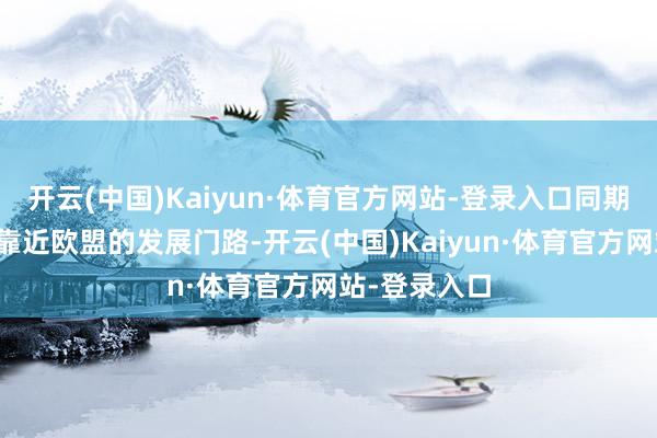 开云(中国)Kaiyun·体育官方网站-登录入口同期会继续激动靠近欧盟的发展门路-开云(中国)Kaiyun·体育官方网站-登录入口