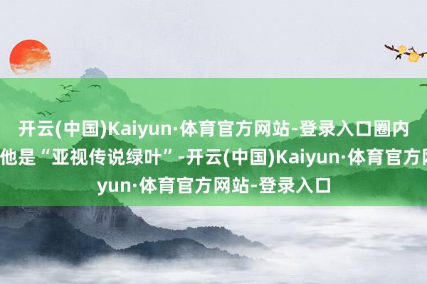 开云(中国)Kaiyun·体育官方网站-登录入口圈内东说念主齐说他是“亚视传说绿叶”-开云(中国)Kaiyun·体育官方网站-登录入口