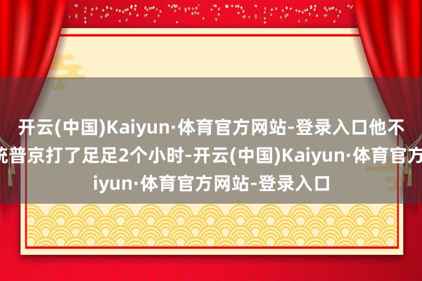 开云(中国)Kaiyun·体育官方网站-登录入口他不仅跟俄罗斯总统普京打了足足2个小时-开云(中国)Kaiyun·体育官方网站-登录入口