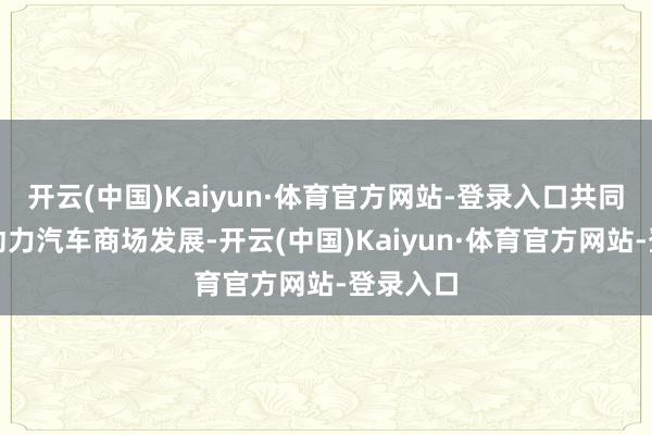 开云(中国)Kaiyun·体育官方网站-登录入口共同加速新动力汽车商场发展-开云(中国)Kaiyun·体育官方网站-登录入口