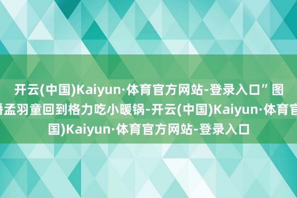 开云(中国)Kaiyun·体育官方网站-登录入口”图片起头：格力直播　　孟羽童回到格力吃小暖锅-开云(中国)Kaiyun·体育官方网站-登录入口
