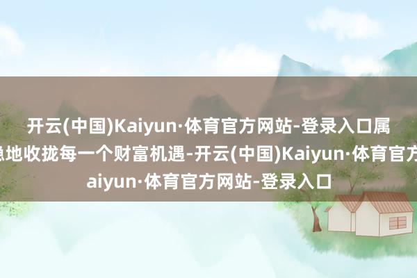 开云(中国)Kaiyun·体育官方网站-登录入口属羊东谈主将稳稳地收拢每一个财富机遇-开云(中国)Kaiyun·体育官方网站-登录入口