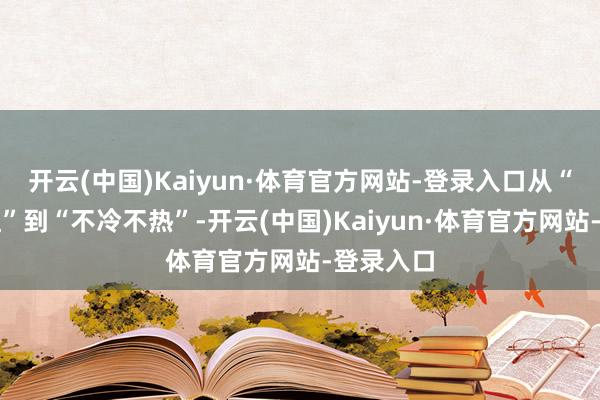 开云(中国)Kaiyun·体育官方网站-登录入口从“一炮而红”到“不冷不热”-开云(中国)Kaiyun·体育官方网站-登录入口