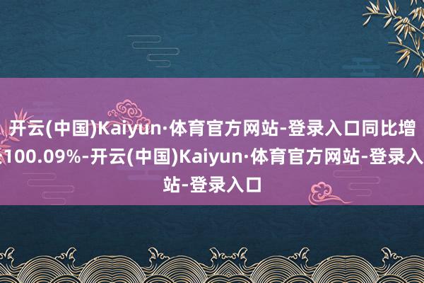 开云(中国)Kaiyun·体育官方网站-登录入口同比增长100.09%-开云(中国)Kaiyun·体育官方网站-登录入口
