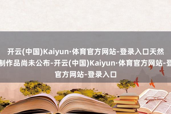 开云(中国)Kaiyun·体育官方网站-登录入口天然具体重制作品尚未公布-开云(中国)Kaiyun·体育官方网站-登录入口