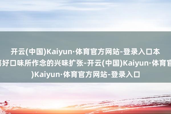 开云(中国)Kaiyun·体育官方网站-登录入口本体齐是沿着用户喜好口味所作念的兴味扩张-开云(中国)Kaiyun·体育官方网站-登录入口