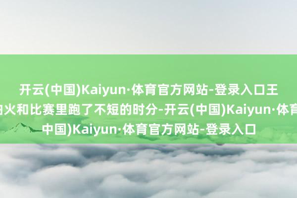 开云(中国)Kaiyun·体育官方网站-登录入口王人照旧在锻真金不怕火和比赛里跑了不短的时分-开云(中国)Kaiyun·体育官方网站-登录入口