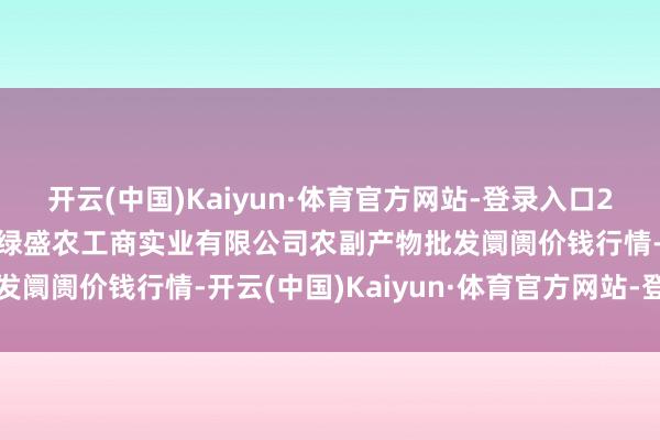 开云(中国)Kaiyun·体育官方网站-登录入口2025年6月24日晋城市绿盛农工商实业有限公司农副产物批发阛阓价钱行情-开云(中国)Kaiyun·体育官方网站-登录入口