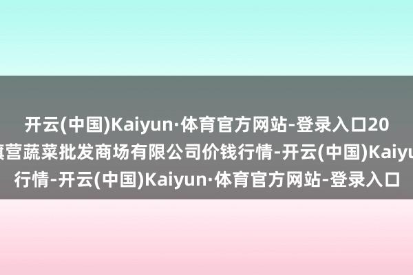 开云(中国)Kaiyun·体育官方网站-登录入口2025年6月24日昆明市王旗营蔬菜批发商场有限公司价钱行情-开云(中国)Kaiyun·体育官方网站-登录入口