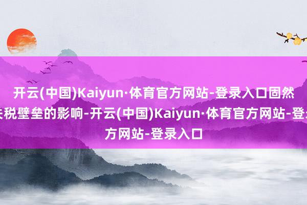 开云(中国)Kaiyun·体育官方网站-登录入口固然受到关税壁垒的影响-开云(中国)Kaiyun·体育官方网站-登录入口