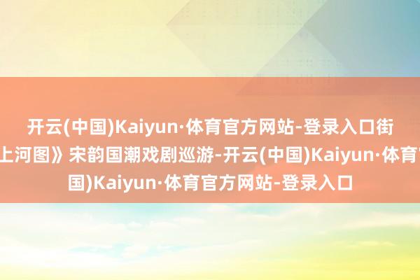 开云(中国)Kaiyun·体育官方网站-登录入口街区限时上演《辉煌上河图》宋韵国潮戏剧巡游-开云(中国)Kaiyun·体育官方网站-登录入口