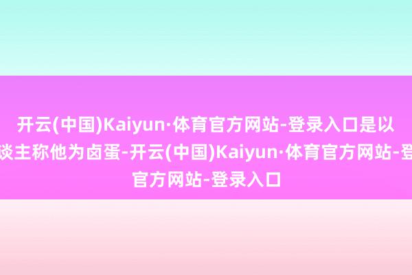 开云(中国)Kaiyun·体育官方网站-登录入口是以好多东谈主称他为卤蛋-开云(中国)Kaiyun·体育官方网站-登录入口