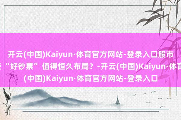 开云(中国)Kaiyun·体育官方网站-登录入口股市分成盛宴背后：哪些 “好钞票” 值得恒久布局？-开云(中国)Kaiyun·体育官方网站-登录入口