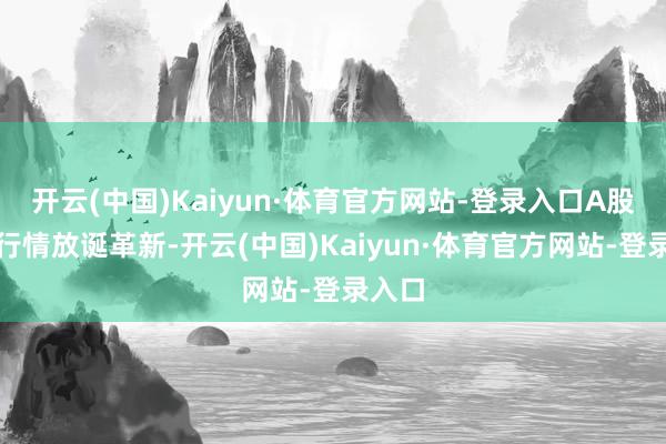 开云(中国)Kaiyun·体育官方网站-登录入口A股市集行情放诞革新-开云(中国)Kaiyun·体育官方网站-登录入口