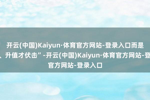 开云(中国)Kaiyun·体育官方网站-登录入口而是“保值、升值才伏击”-开云(中国)Kaiyun·体育官方网站-登录入口